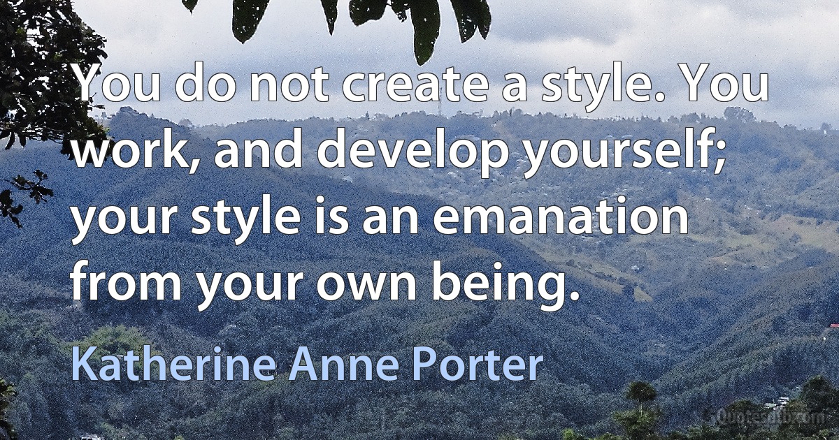 You do not create a style. You work, and develop yourself; your style is an emanation from your own being. (Katherine Anne Porter)