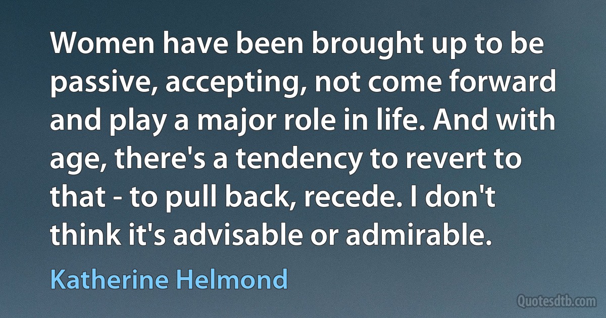 Women have been brought up to be passive, accepting, not come forward and play a major role in life. And with age, there's a tendency to revert to that - to pull back, recede. I don't think it's advisable or admirable. (Katherine Helmond)