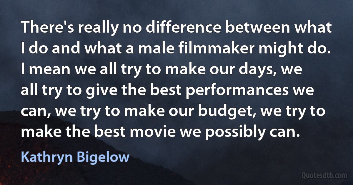 There's really no difference between what I do and what a male filmmaker might do. I mean we all try to make our days, we all try to give the best performances we can, we try to make our budget, we try to make the best movie we possibly can. (Kathryn Bigelow)