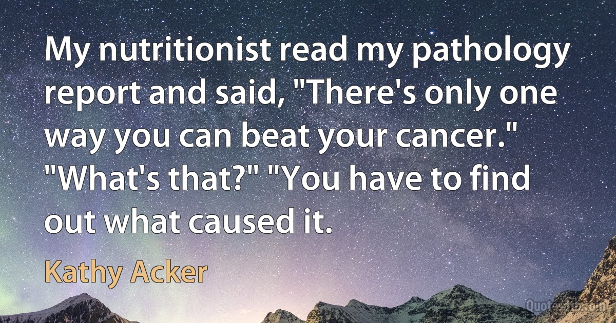 My nutritionist read my pathology report and said, "There's only one way you can beat your cancer." "What's that?" "You have to find out what caused it. (Kathy Acker)