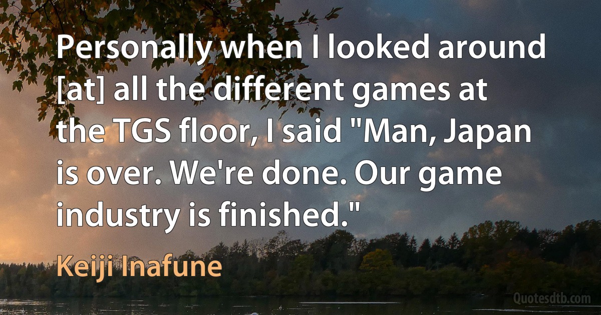 Personally when I looked around [at] all the different games at the TGS floor, I said "Man, Japan is over. We're done. Our game industry is finished." (Keiji Inafune)