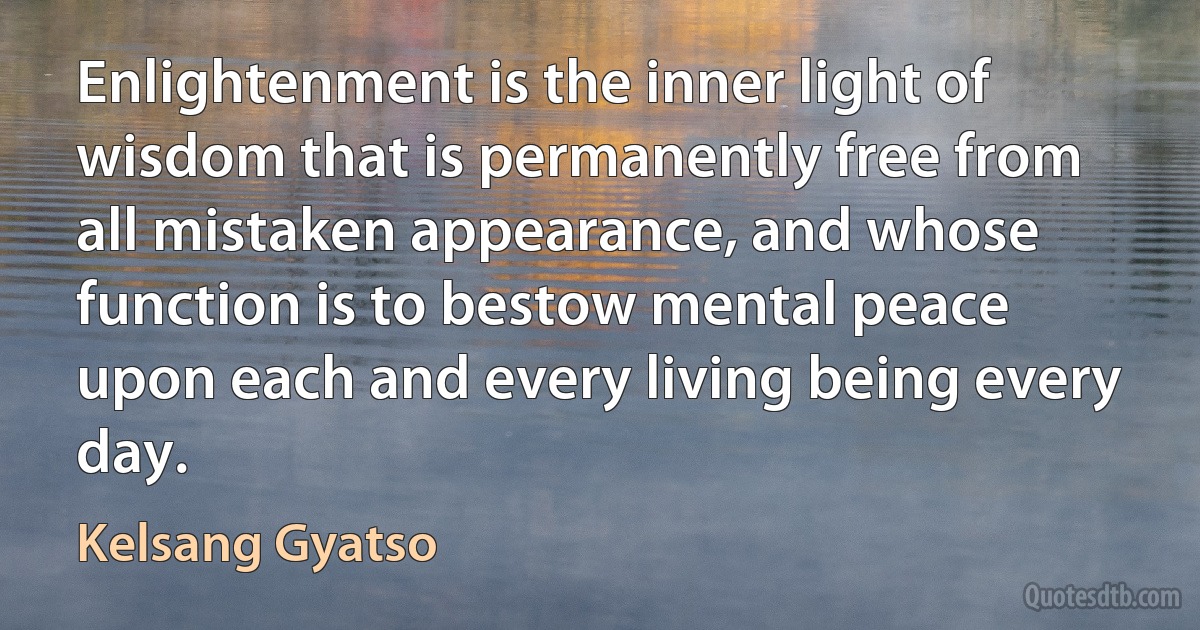 Enlightenment is the inner light of wisdom that is permanently free from all mistaken appearance, and whose function is to bestow mental peace upon each and every living being every day. (Kelsang Gyatso)