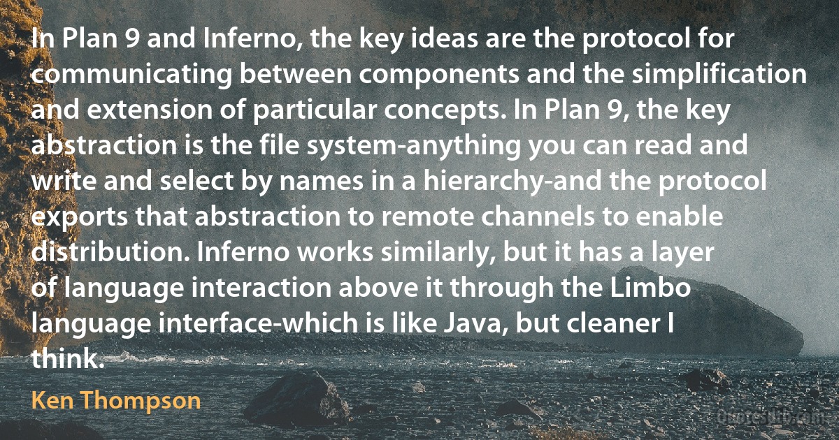 In Plan 9 and Inferno, the key ideas are the protocol for communicating between components and the simplification and extension of particular concepts. In Plan 9, the key abstraction is the file system-anything you can read and write and select by names in a hierarchy-and the protocol exports that abstraction to remote channels to enable distribution. Inferno works similarly, but it has a layer of language interaction above it through the Limbo language interface-which is like Java, but cleaner I think. (Ken Thompson)