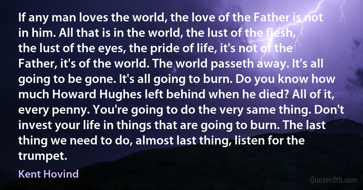 If any man loves the world, the love of the Father is not in him. All that is in the world, the lust of the flesh, the lust of the eyes, the pride of life, it's not of the Father, it's of the world. The world passeth away. It's all going to be gone. It's all going to burn. Do you know how much Howard Hughes left behind when he died? All of it, every penny. You're going to do the very same thing. Don't invest your life in things that are going to burn. The last thing we need to do, almost last thing, listen for the trumpet. (Kent Hovind)