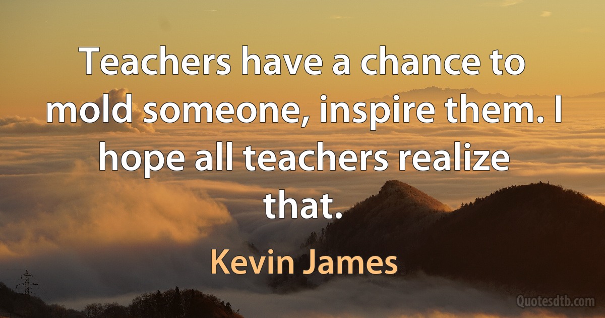 Teachers have a chance to mold someone, inspire them. I hope all teachers realize that. (Kevin James)