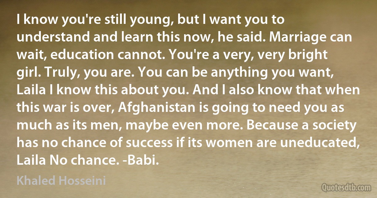 I know you're still young, but I want you to understand and learn this now, he said. Marriage can wait, education cannot. You're a very, very bright girl. Truly, you are. You can be anything you want, Laila I know this about you. And I also know that when this war is over, Afghanistan is going to need you as much as its men, maybe even more. Because a society has no chance of success if its women are uneducated, Laila No chance. -Babi. (Khaled Hosseini)