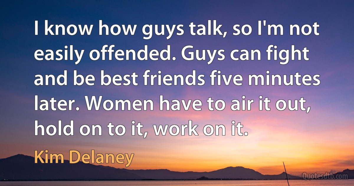 I know how guys talk, so I'm not easily offended. Guys can fight and be best friends five minutes later. Women have to air it out, hold on to it, work on it. (Kim Delaney)