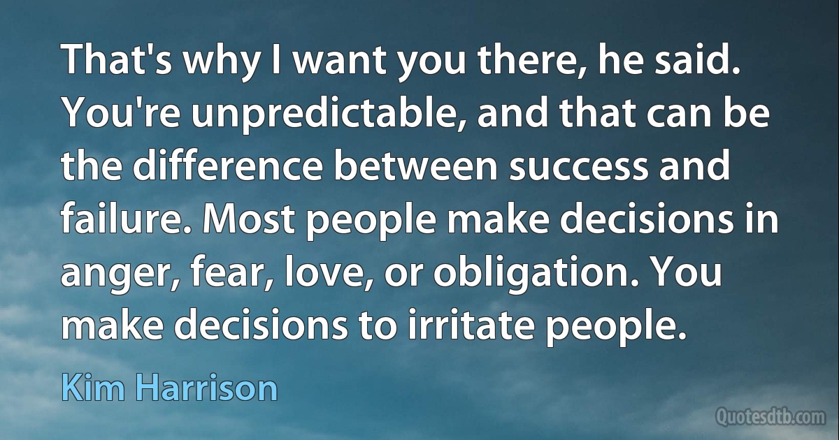 That's why I want you there, he said. You're unpredictable, and that can be the difference between success and failure. Most people make decisions in anger, fear, love, or obligation. You make decisions to irritate people. (Kim Harrison)