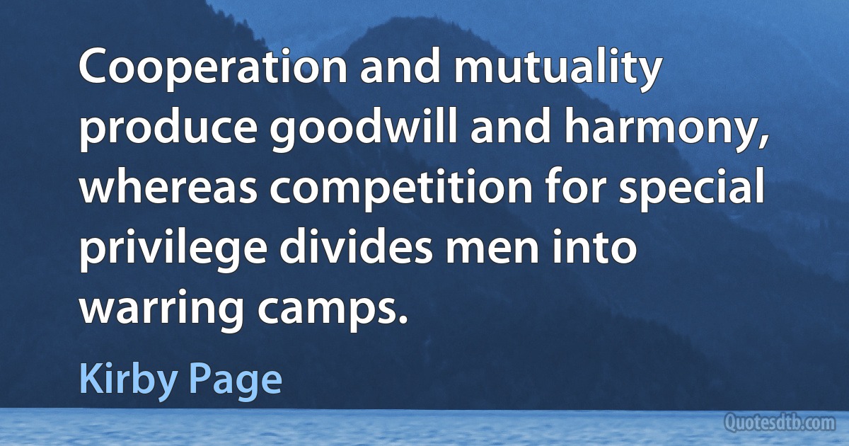 Cooperation and mutuality produce goodwill and harmony, whereas competition for special privilege divides men into warring camps. (Kirby Page)