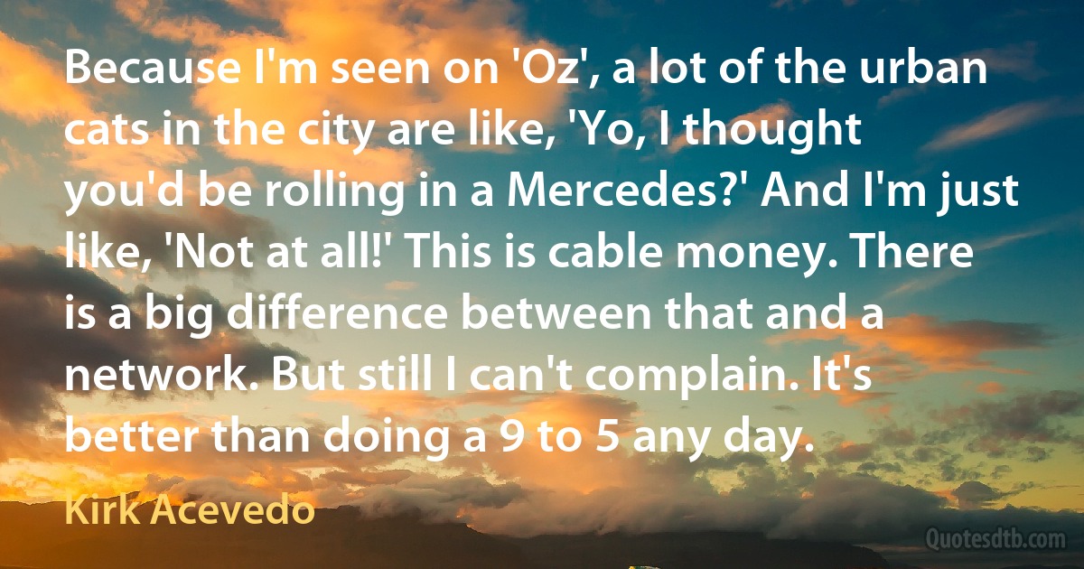 Because I'm seen on 'Oz', a lot of the urban cats in the city are like, 'Yo, I thought you'd be rolling in a Mercedes?' And I'm just like, 'Not at all!' This is cable money. There is a big difference between that and a network. But still I can't complain. It's better than doing a 9 to 5 any day. (Kirk Acevedo)