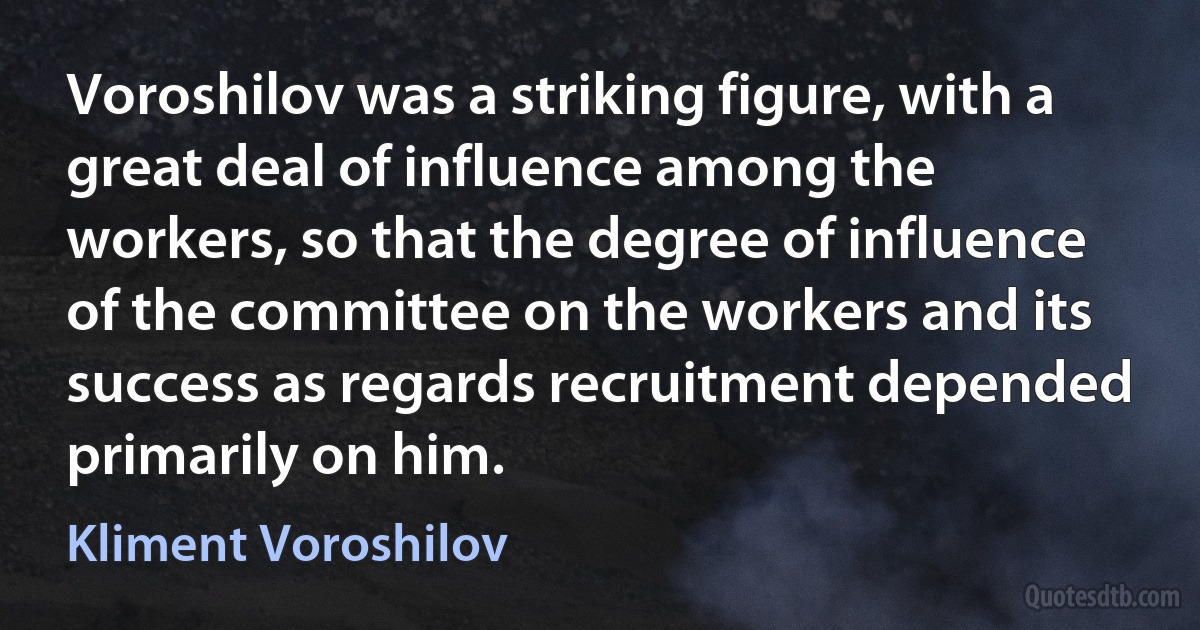 Voroshilov was a striking figure, with a great deal of influence among the workers, so that the degree of influence of the committee on the workers and its success as regards recruitment depended primarily on him. (Kliment Voroshilov)