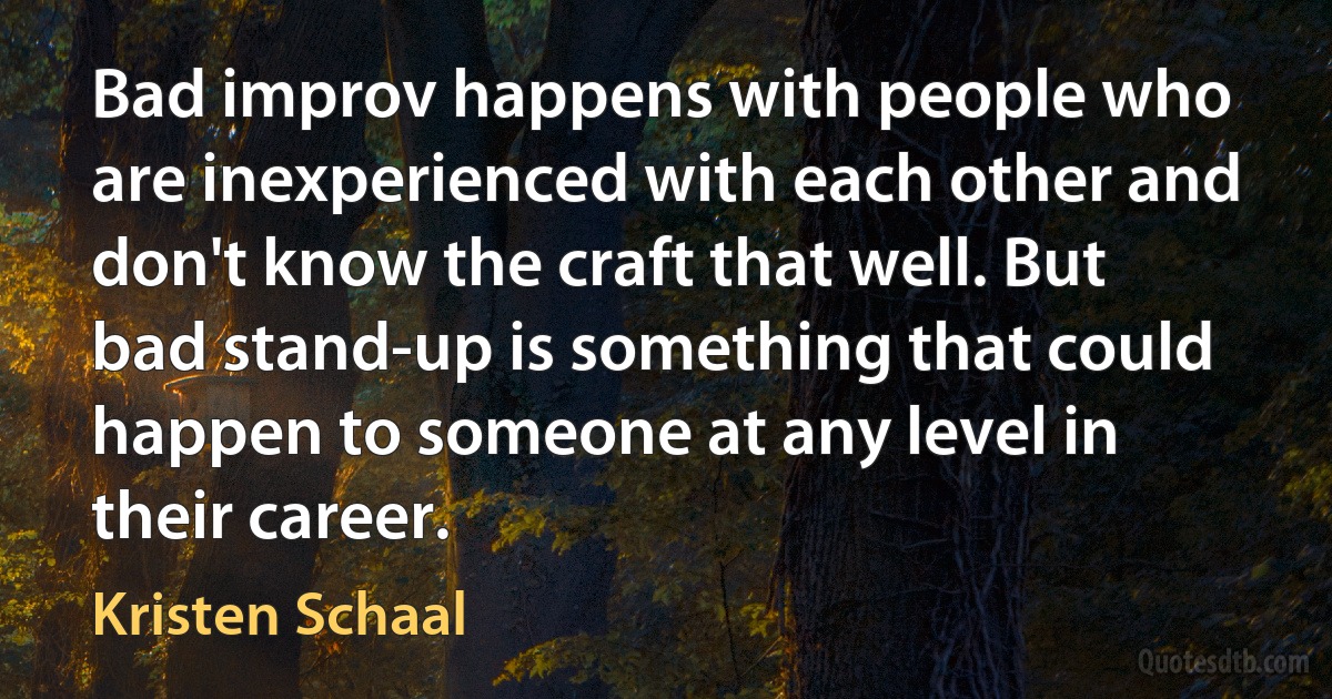 Bad improv happens with people who are inexperienced with each other and don't know the craft that well. But bad stand-up is something that could happen to someone at any level in their career. (Kristen Schaal)