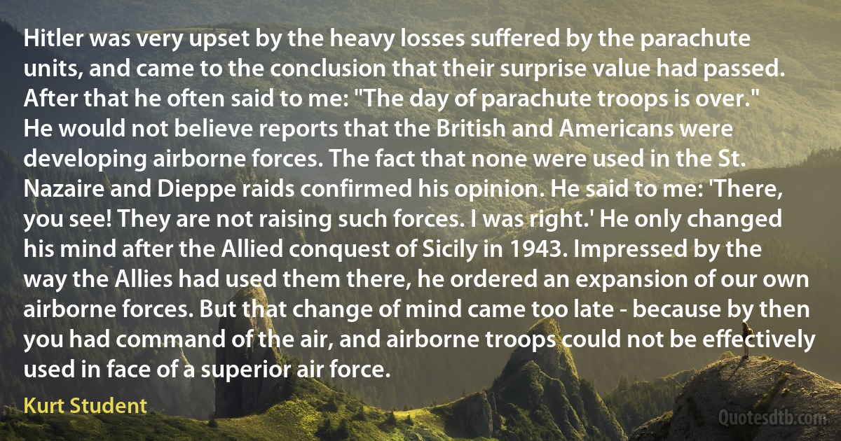 Hitler was very upset by the heavy losses suffered by the parachute units, and came to the conclusion that their surprise value had passed. After that he often said to me: "The day of parachute troops is over." He would not believe reports that the British and Americans were developing airborne forces. The fact that none were used in the St. Nazaire and Dieppe raids confirmed his opinion. He said to me: 'There, you see! They are not raising such forces. I was right.' He only changed his mind after the Allied conquest of Sicily in 1943. Impressed by the way the Allies had used them there, he ordered an expansion of our own airborne forces. But that change of mind came too late - because by then you had command of the air, and airborne troops could not be effectively used in face of a superior air force. (Kurt Student)