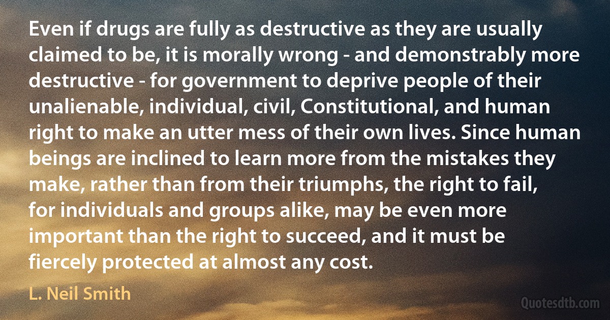 Even if drugs are fully as destructive as they are usually claimed to be, it is morally wrong - and demonstrably more destructive - for government to deprive people of their unalienable, individual, civil, Constitutional, and human right to make an utter mess of their own lives. Since human beings are inclined to learn more from the mistakes they make, rather than from their triumphs, the right to fail, for individuals and groups alike, may be even more important than the right to succeed, and it must be fiercely protected at almost any cost. (L. Neil Smith)