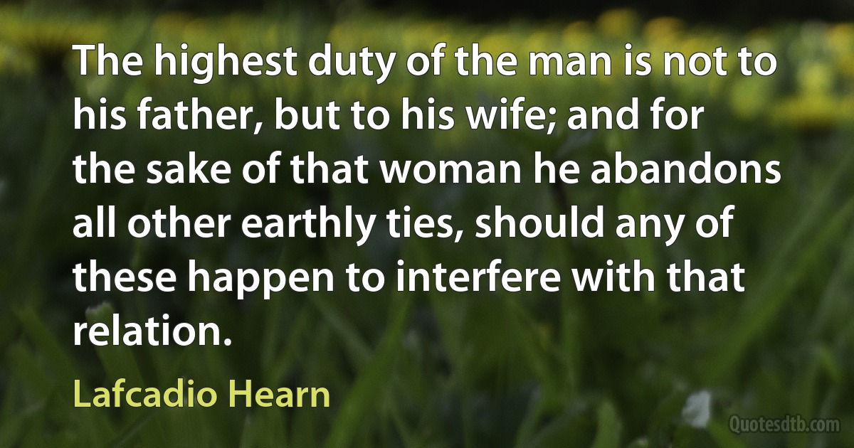 The highest duty of the man is not to his father, but to his wife; and for the sake of that woman he abandons all other earthly ties, should any of these happen to interfere with that relation. (Lafcadio Hearn)