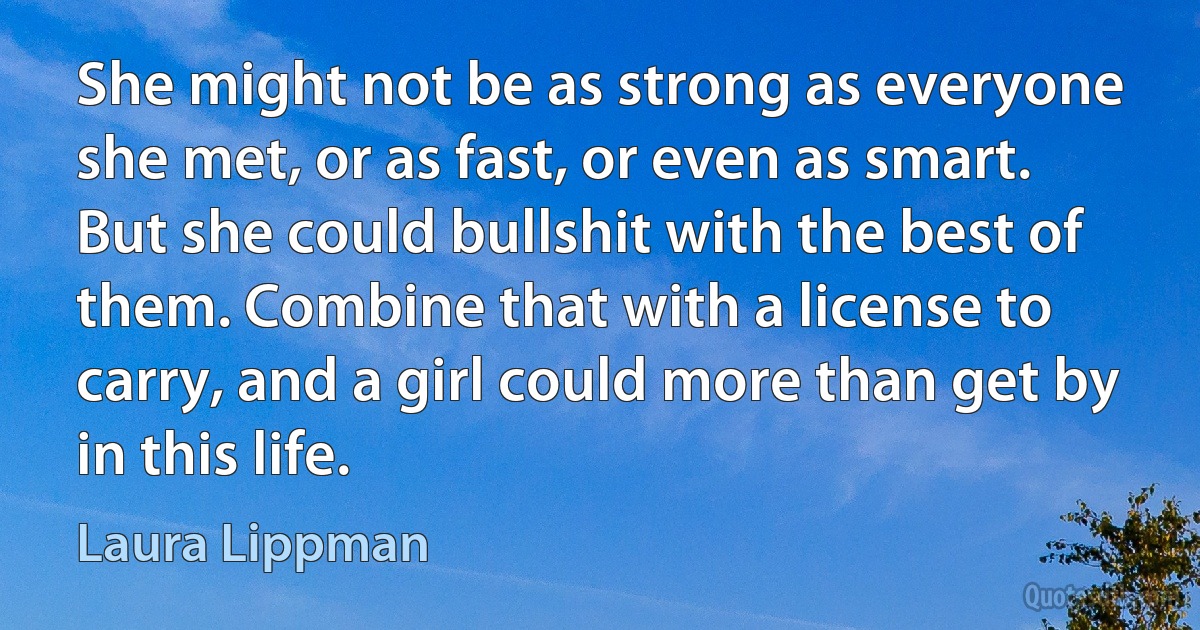 She might not be as strong as everyone she met, or as fast, or even as smart. But she could bullshit with the best of them. Combine that with a license to carry, and a girl could more than get by in this life. (Laura Lippman)