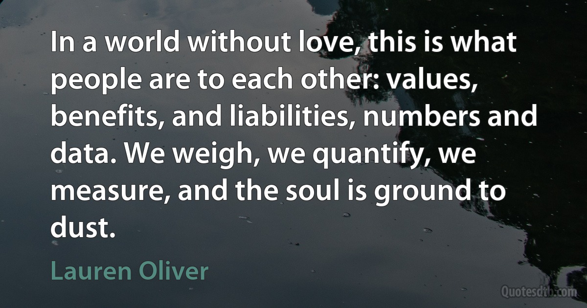 In a world without love, this is what people are to each other: values, benefits, and liabilities, numbers and data. We weigh, we quantify, we measure, and the soul is ground to dust. (Lauren Oliver)