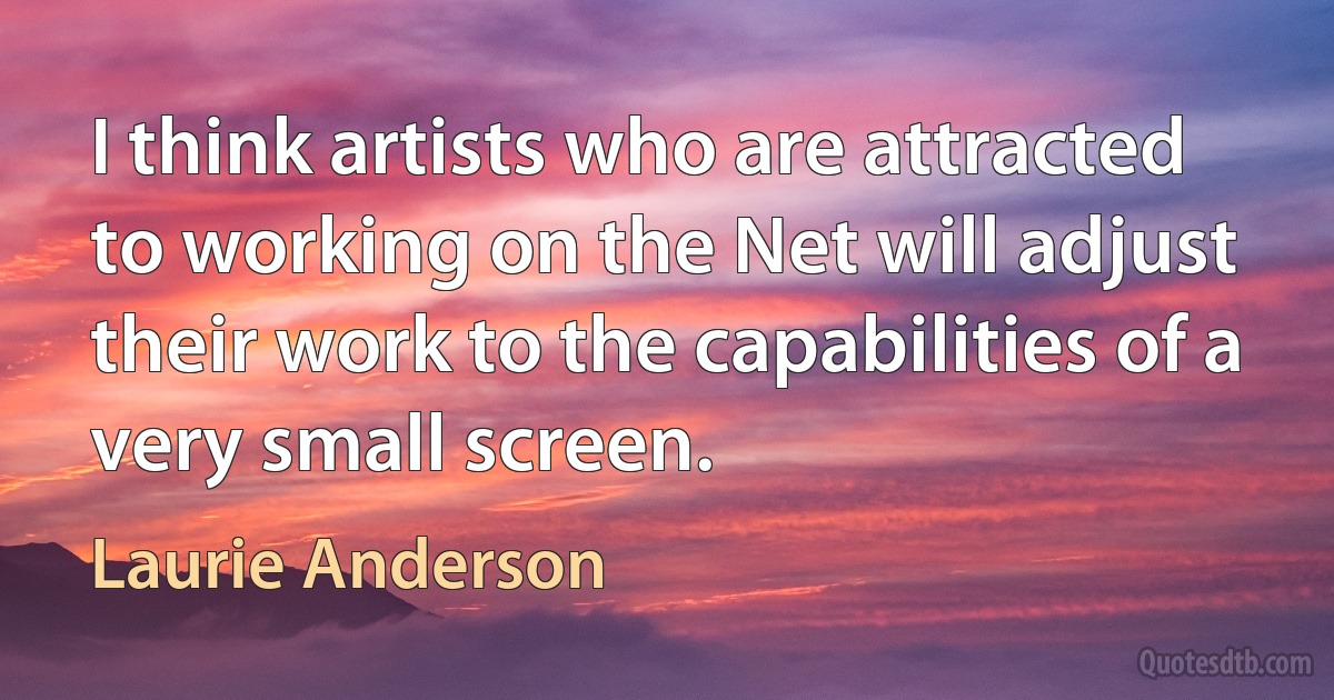 I think artists who are attracted to working on the Net will adjust their work to the capabilities of a very small screen. (Laurie Anderson)