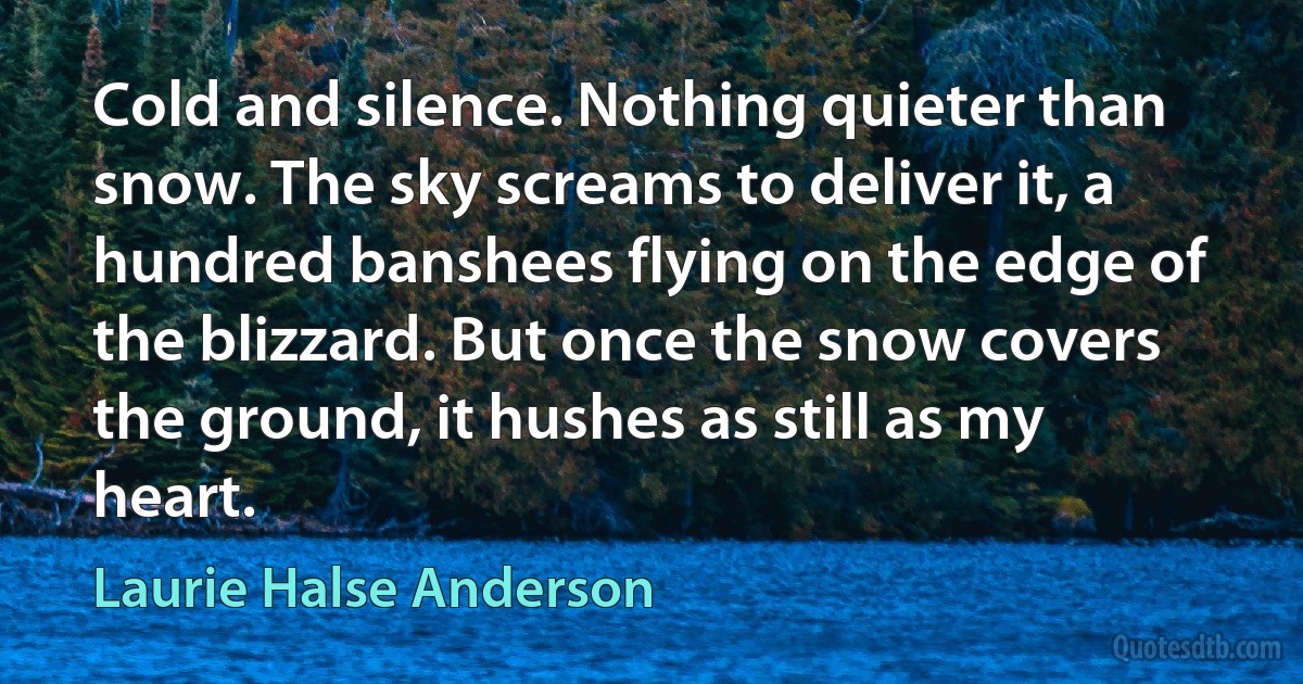 Cold and silence. Nothing quieter than snow. The sky screams to deliver it, a hundred banshees flying on the edge of
the blizzard. But once the snow covers the ground, it hushes as still as my heart. (Laurie Halse Anderson)