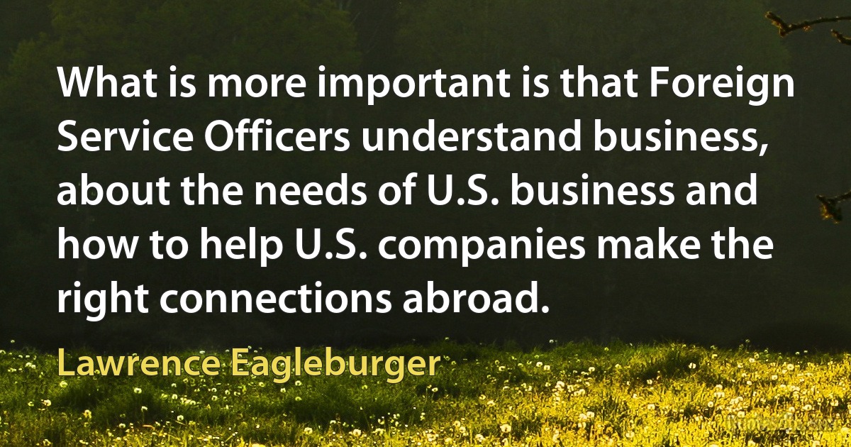 What is more important is that Foreign Service Officers understand business, about the needs of U.S. business and how to help U.S. companies make the right connections abroad. (Lawrence Eagleburger)