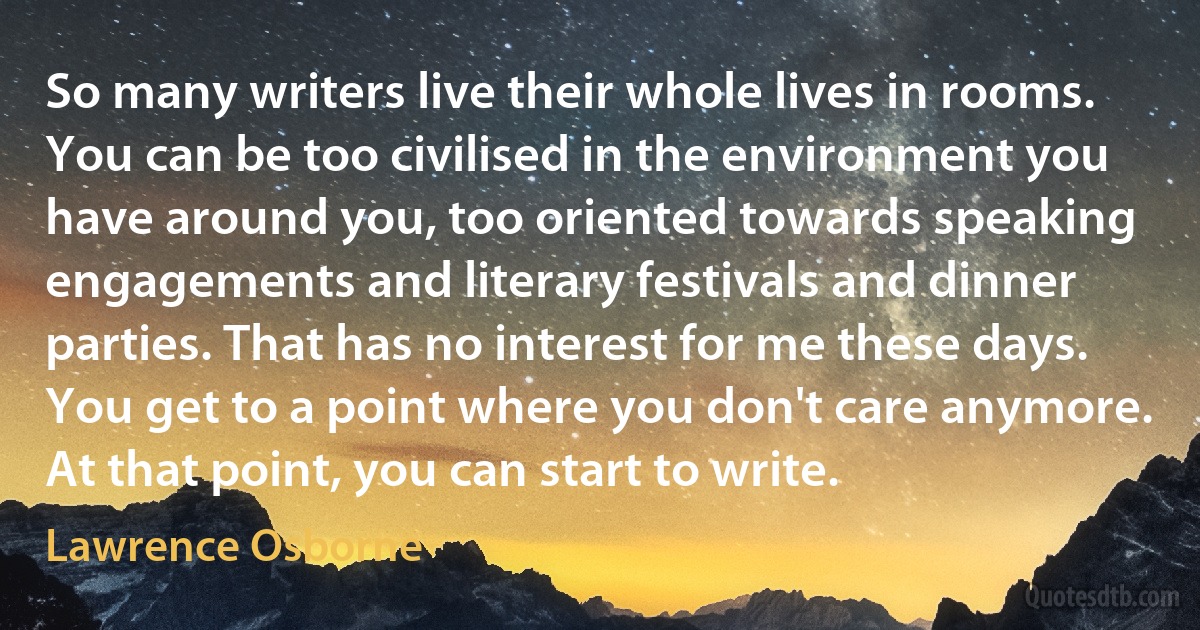 So many writers live their whole lives in rooms. You can be too civilised in the environment you have around you, too oriented towards speaking engagements and literary festivals and dinner parties. That has no interest for me these days. You get to a point where you don't care anymore. At that point, you can start to write. (Lawrence Osborne)