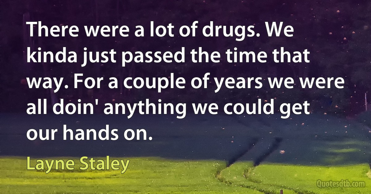 There were a lot of drugs. We kinda just passed the time that way. For a couple of years we were all doin' anything we could get our hands on. (Layne Staley)