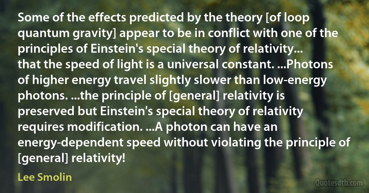 Some of the effects predicted by the theory [of loop quantum gravity] appear to be in conflict with one of the principles of Einstein's special theory of relativity... that the speed of light is a universal constant. ...Photons of higher energy travel slightly slower than low-energy photons. ...the principle of [general] relativity is preserved but Einstein's special theory of relativity requires modification. ...A photon can have an energy-dependent speed without violating the principle of [general] relativity! (Lee Smolin)