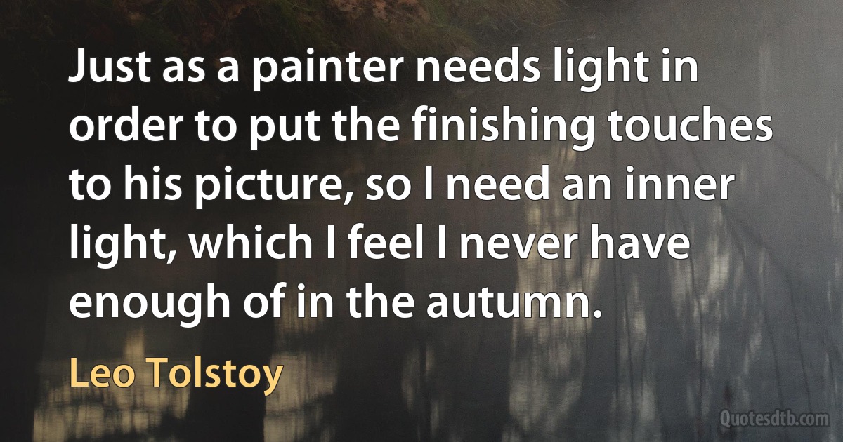 Just as a painter needs light in order to put the finishing touches to his picture, so I need an inner light, which I feel I never have enough of in the autumn. (Leo Tolstoy)