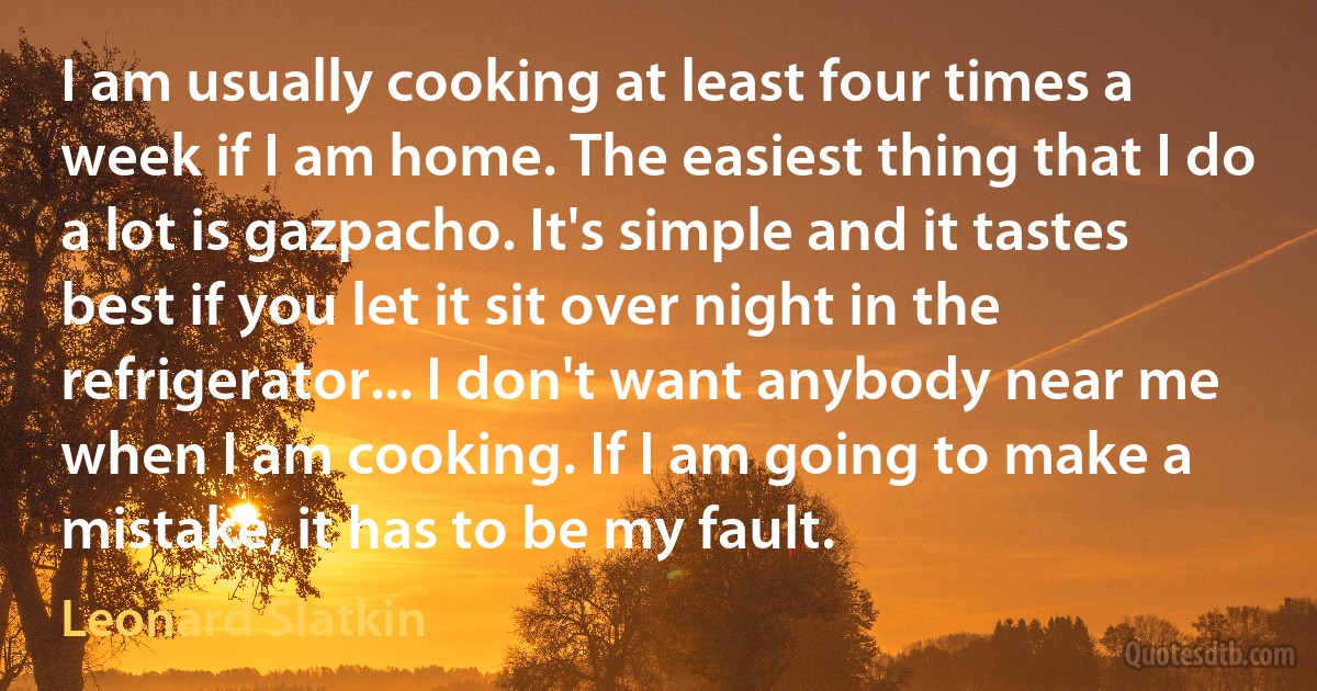 I am usually cooking at least four times a week if I am home. The easiest thing that I do a lot is gazpacho. It's simple and it tastes best if you let it sit over night in the refrigerator... I don't want anybody near me when I am cooking. If I am going to make a mistake, it has to be my fault. (Leonard Slatkin)