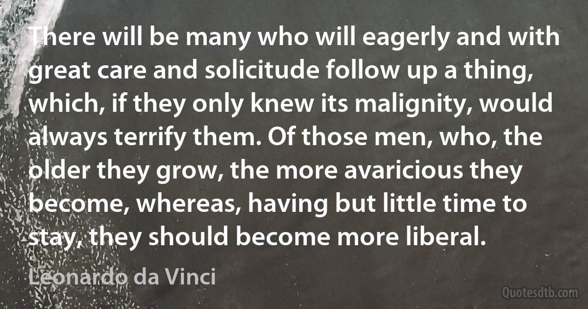 There will be many who will eagerly and with great care and solicitude follow up a thing, which, if they only knew its malignity, would always terrify them. Of those men, who, the older they grow, the more avaricious they become, whereas, having but little time to stay, they should become more liberal. (Leonardo da Vinci)