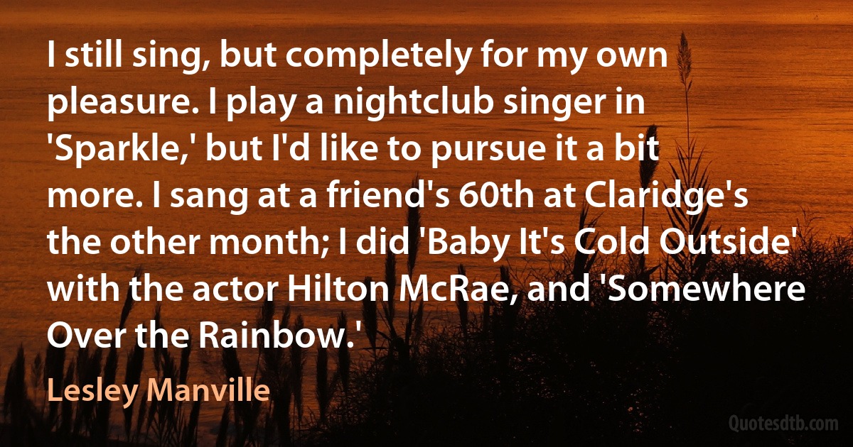 I still sing, but completely for my own pleasure. I play a nightclub singer in 'Sparkle,' but I'd like to pursue it a bit more. I sang at a friend's 60th at Claridge's the other month; I did 'Baby It's Cold Outside' with the actor Hilton McRae, and 'Somewhere Over the Rainbow.' (Lesley Manville)