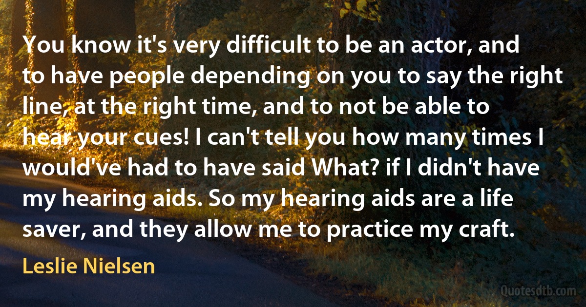 You know it's very difficult to be an actor, and to have people depending on you to say the right line, at the right time, and to not be able to hear your cues! I can't tell you how many times I would've had to have said What? if I didn't have my hearing aids. So my hearing aids are a life saver, and they allow me to practice my craft. (Leslie Nielsen)