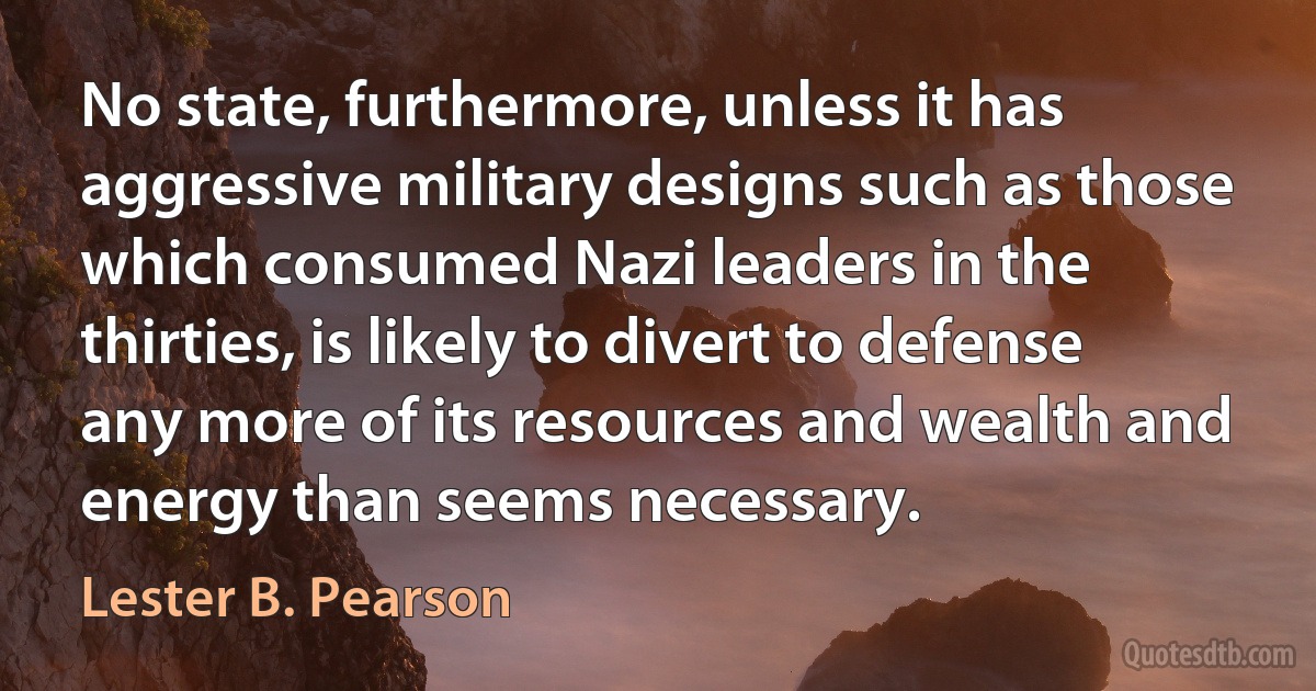 No state, furthermore, unless it has aggressive military designs such as those which consumed Nazi leaders in the thirties, is likely to divert to defense any more of its resources and wealth and energy than seems necessary. (Lester B. Pearson)