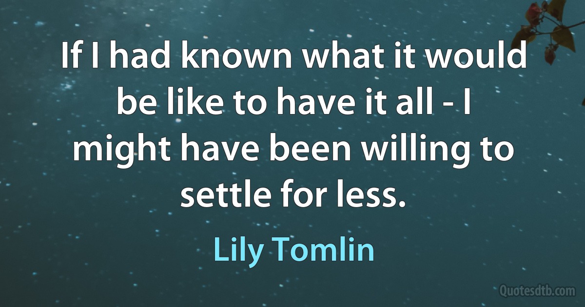 If I had known what it would be like to have it all - I might have been willing to settle for less. (Lily Tomlin)