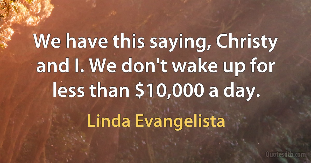 We have this saying, Christy and I. We don't wake up for less than $10,000 a day. (Linda Evangelista)