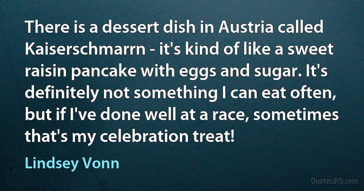 There is a dessert dish in Austria called Kaiserschmarrn - it's kind of like a sweet raisin pancake with eggs and sugar. It's definitely not something I can eat often, but if I've done well at a race, sometimes that's my celebration treat! (Lindsey Vonn)