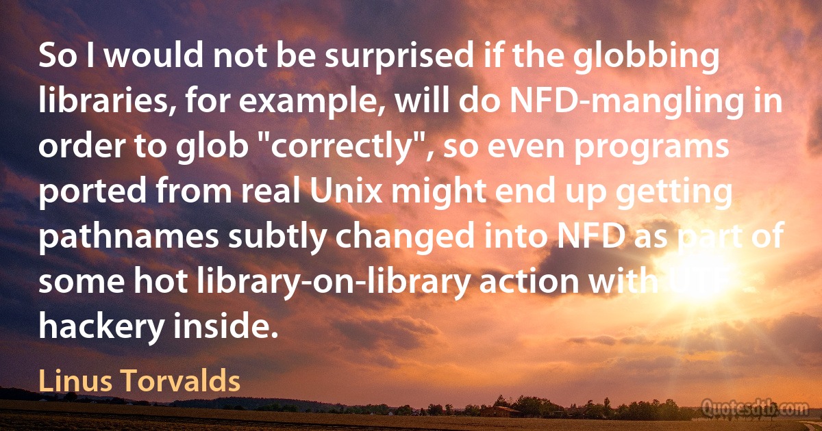 So I would not be surprised if the globbing libraries, for example, will do NFD-mangling in order to glob "correctly", so even programs ported from real Unix might end up getting pathnames subtly changed into NFD as part of some hot library-on-library action with UTF hackery inside. (Linus Torvalds)