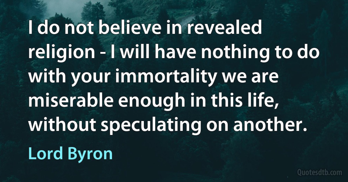 I do not believe in revealed religion - I will have nothing to do with your immortality we are miserable enough in this life, without speculating on another. (Lord Byron)