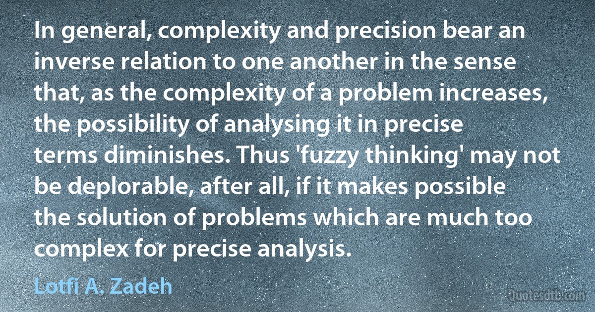 In general, complexity and precision bear an inverse relation to one another in the sense that, as the complexity of a problem increases, the possibility of analysing it in precise terms diminishes. Thus 'fuzzy thinking' may not be deplorable, after all, if it makes possible the solution of problems which are much too complex for precise analysis. (Lotfi A. Zadeh)