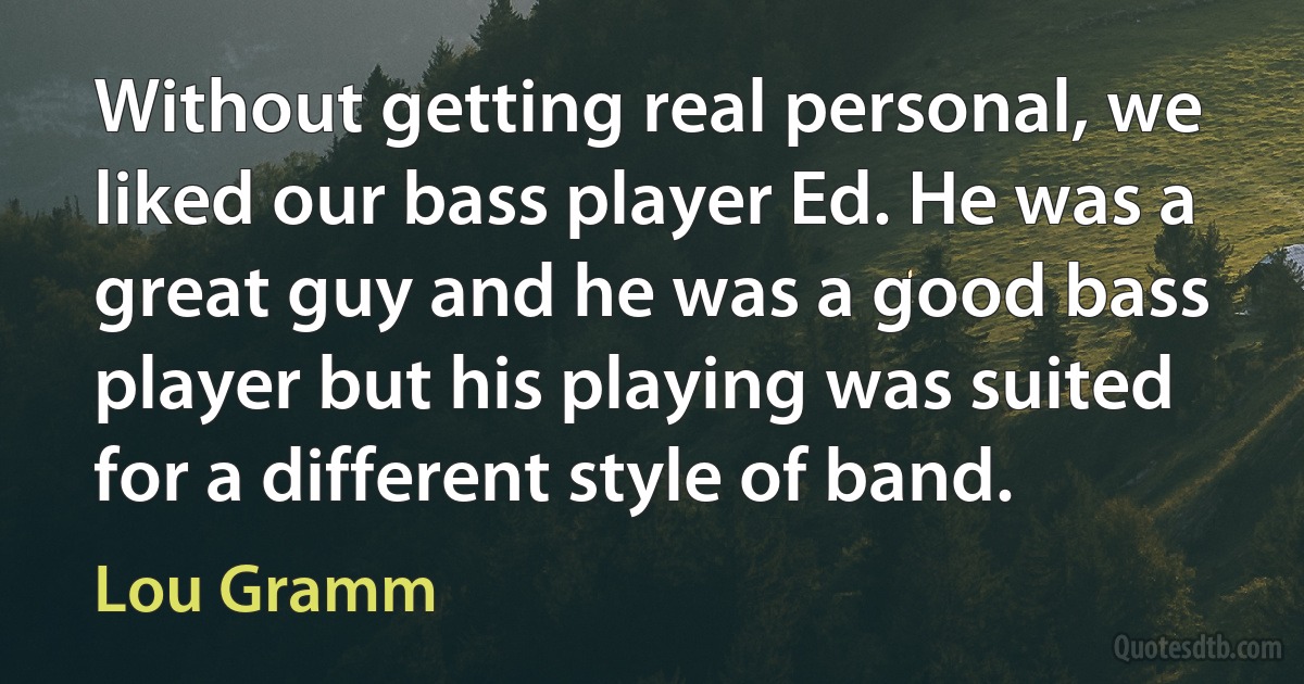 Without getting real personal, we liked our bass player Ed. He was a great guy and he was a good bass player but his playing was suited for a different style of band. (Lou Gramm)