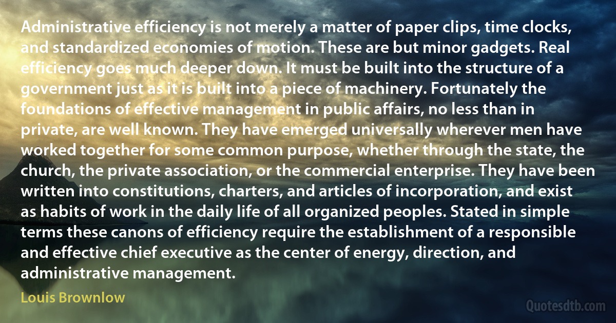 Administrative efficiency is not merely a matter of paper clips, time clocks, and standardized economies of motion. These are but minor gadgets. Real efficiency goes much deeper down. It must be built into the structure of a government just as it is built into a piece of machinery. Fortunately the foundations of effective management in public affairs, no less than in private, are well known. They have emerged universally wherever men have worked together for some common purpose, whether through the state, the church, the private association, or the commercial enterprise. They have been written into constitutions, charters, and articles of incorporation, and exist as habits of work in the daily life of all organized peoples. Stated in simple terms these canons of efficiency require the establishment of a responsible and effective chief executive as the center of energy, direction, and administrative management. (Louis Brownlow)