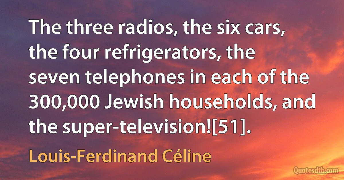 The three radios, the six cars, the four refrigerators, the seven telephones in each of the 300,000 Jewish households, and the super-television![51]. (Louis-Ferdinand Céline)