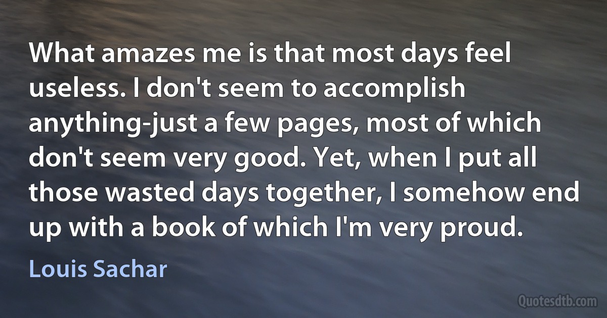 What amazes me is that most days feel useless. I don't seem to accomplish anything-just a few pages, most of which don't seem very good. Yet, when I put all those wasted days together, I somehow end up with a book of which I'm very proud. (Louis Sachar)