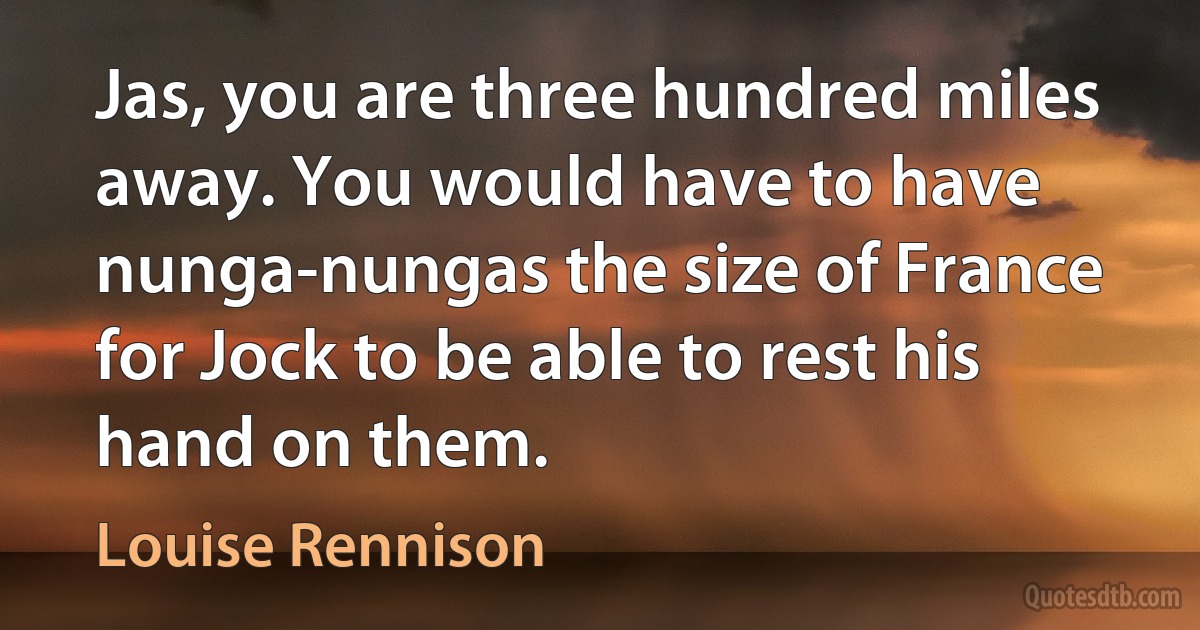 Jas, you are three hundred miles away. You would have to have nunga-nungas the size of France for Jock to be able to rest his hand on them. (Louise Rennison)