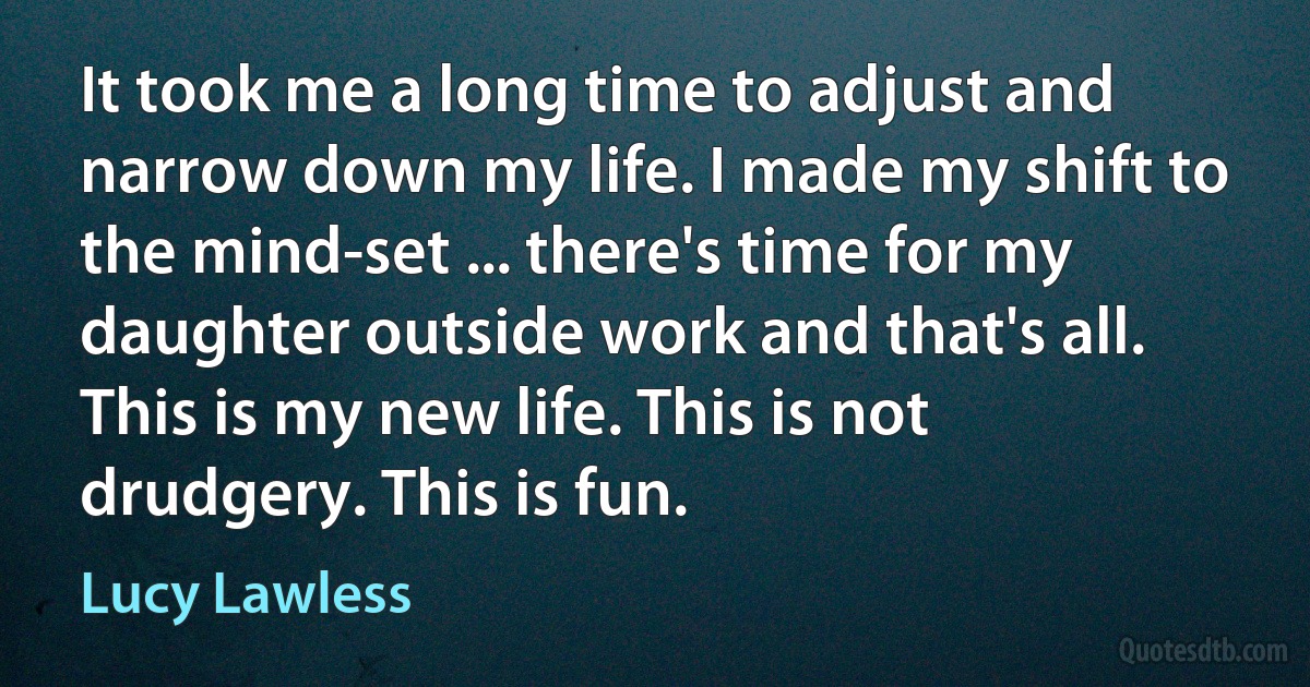 It took me a long time to adjust and narrow down my life. I made my shift to the mind-set ... there's time for my daughter outside work and that's all. This is my new life. This is not drudgery. This is fun. (Lucy Lawless)