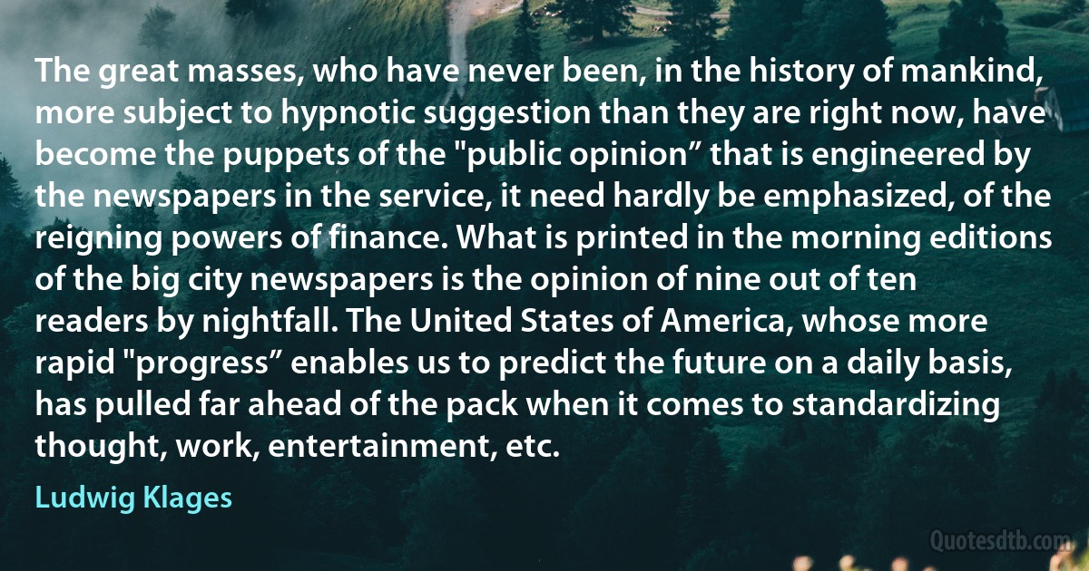 The great masses, who have never been, in the history of mankind, more subject to hypnotic suggestion than they are right now, have become the puppets of the "public opinion” that is engineered by the newspapers in the service, it need hardly be emphasized, of the reigning powers of finance. What is printed in the morning editions of the big city newspapers is the opinion of nine out of ten readers by nightfall. The United States of America, whose more rapid "progress” enables us to predict the future on a daily basis, has pulled far ahead of the pack when it comes to standardizing thought, work, entertainment, etc. (Ludwig Klages)