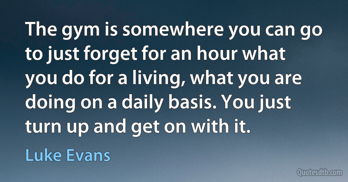 The gym is somewhere you can go to just forget for an hour what you do for a living, what you are doing on a daily basis. You just turn up and get on with it. (Luke Evans)