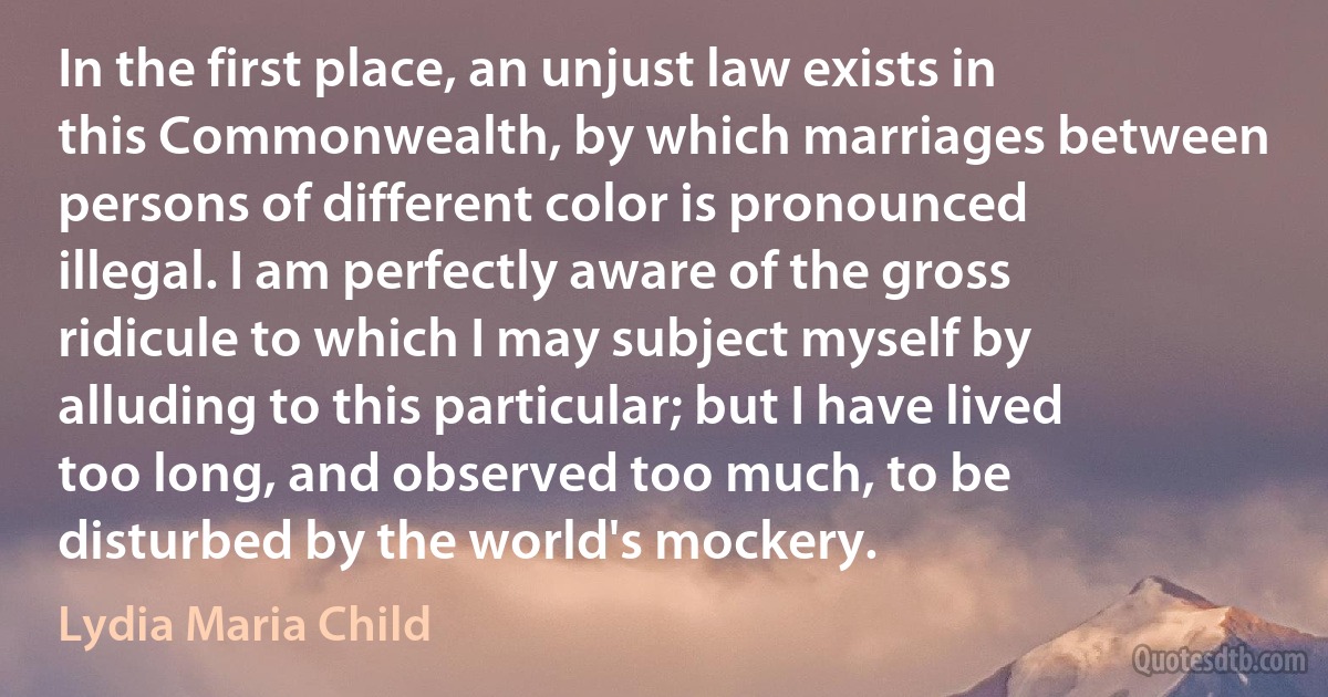 In the first place, an unjust law exists in this Commonwealth, by which marriages between persons of different color is pronounced illegal. I am perfectly aware of the gross ridicule to which I may subject myself by alluding to this particular; but I have lived too long, and observed too much, to be disturbed by the world's mockery. (Lydia Maria Child)