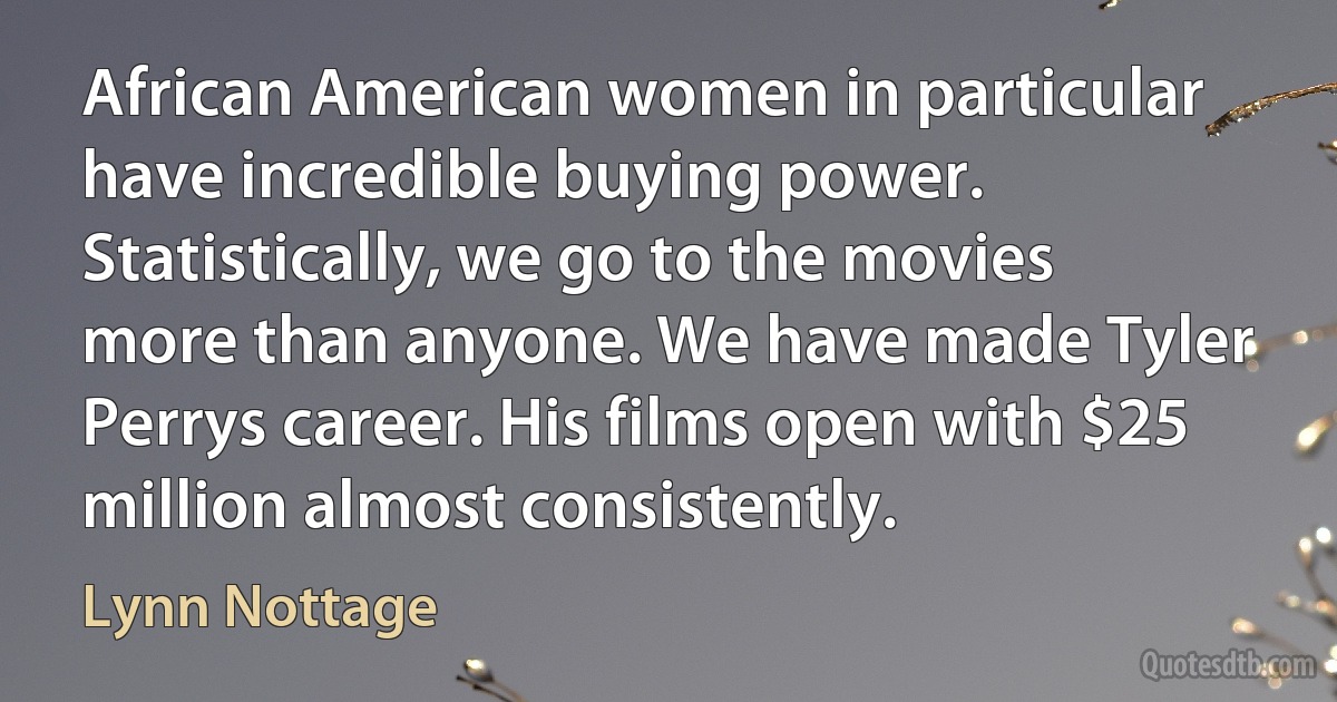 African American women in particular have incredible buying power. Statistically, we go to the movies more than anyone. We have made Tyler Perrys career. His films open with $25 million almost consistently. (Lynn Nottage)