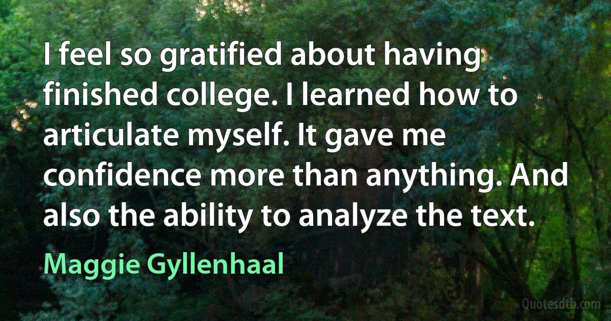 I feel so gratified about having finished college. I learned how to articulate myself. It gave me confidence more than anything. And also the ability to analyze the text. (Maggie Gyllenhaal)